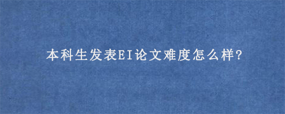 本科生发表EI论文难度怎么样?