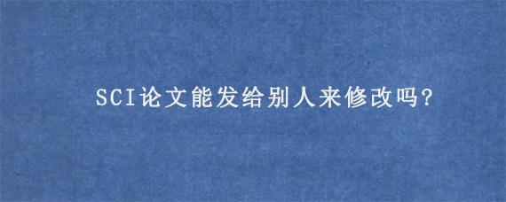 SCI论文能发给别人来修改吗?