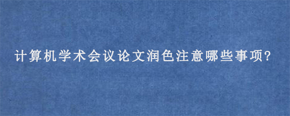 计算机学术会议论文润色注意哪些事项?