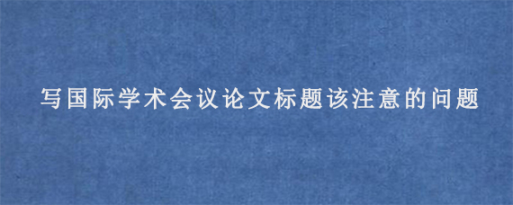 写国际学术会议论文标题该注意的问题