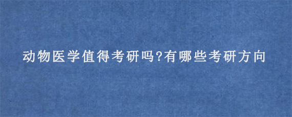 动物医学值得考研吗?有哪些考研方向