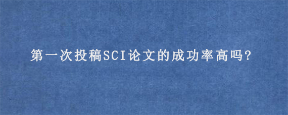 第一次投稿SCI论文的成功率高吗?