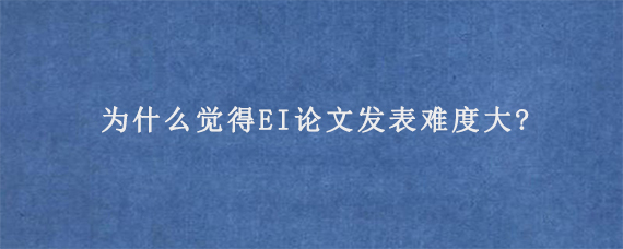 为什么觉得EI论文发表难度大?