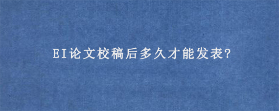 EI论文校稿后多久才能发表?