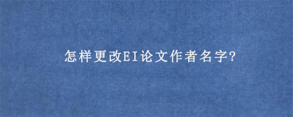 怎样更改EI论文作者名字?