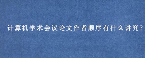 计算机学术会议论文作者顺序有什么讲究?