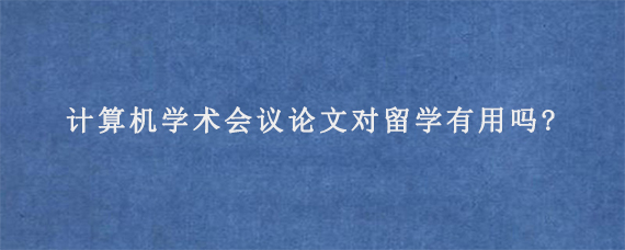 计算机学术会议论文对留学有用吗?