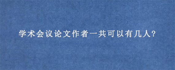 学术会议论文作者一共可以有几人?