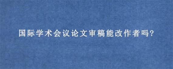 国际学术会议论文审稿能改作者吗?