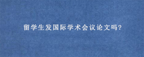 留学生发国际学术会议论文吗?