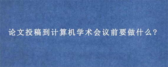 论文投稿到计算机学术会议前要做什么?