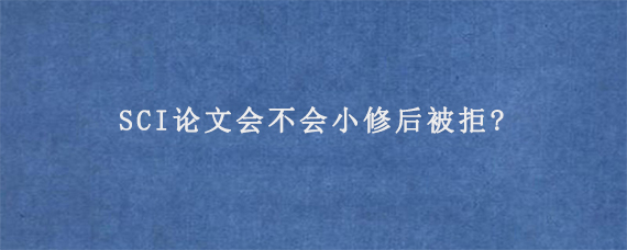 SCI论文会不会小修后被拒?