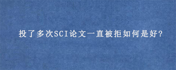 投了多次SCI论文一直被拒如何是好?