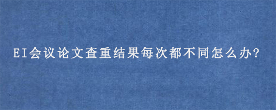 EI会议论文查重结果每次都不同怎么办?