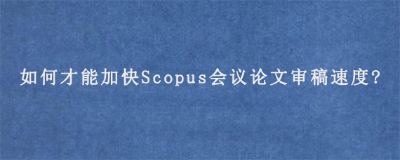 如何才能加快Scopus会议论文审稿速度?