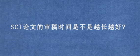 SCI论文的审稿时间是不是越长越好?