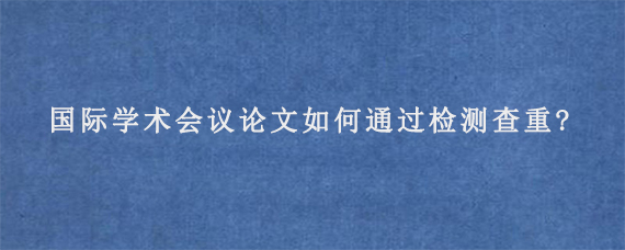 国际学术会议论文如何通过检测查重?