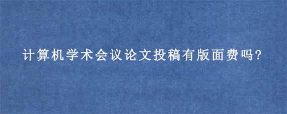 计算机学术会议论文投稿有版面费吗?