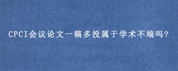 CPCI会议论文一稿多投属于学术不端吗?