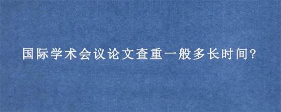 国际学术会议论文查重一般多长时间?