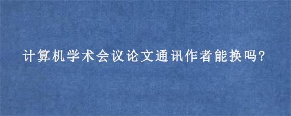 计算机学术会议论文通讯作者能换吗?