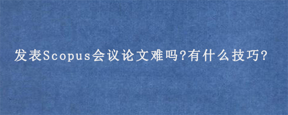 发表Scopus会议论文难吗?有什么技巧?