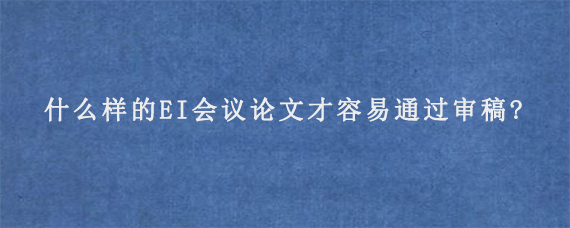 什么样的EI会议论文才容易通过审稿?