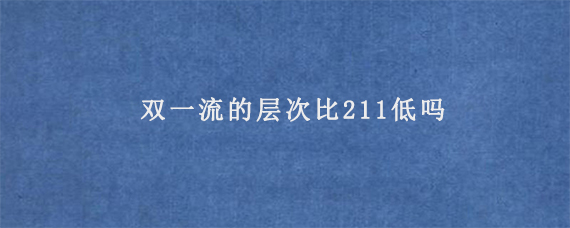 双一流的层次比211低吗