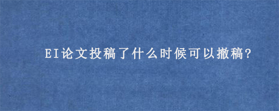 EI论文投稿了什么时候可以撤稿?