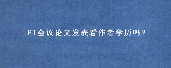 EI会议论文发表看作者学历吗?