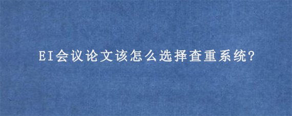 EI会议论文该怎么选择查重系统?