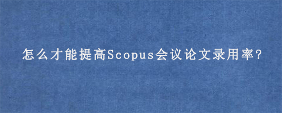 怎么才能提高Scopus会议论文录用率?