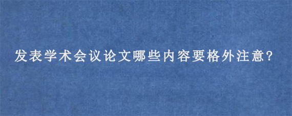 发表学术会议论文哪些内容要格外注意?