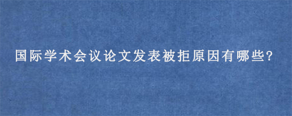 国际学术会议论文发表被拒原因有哪些?