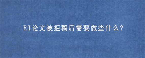 EI论文被拒稿后需要做些什么?