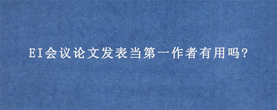 EI会议论文发表当第一作者有用吗?