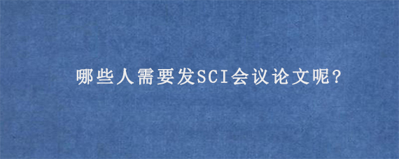 哪些人需要发SCI会议论文呢?