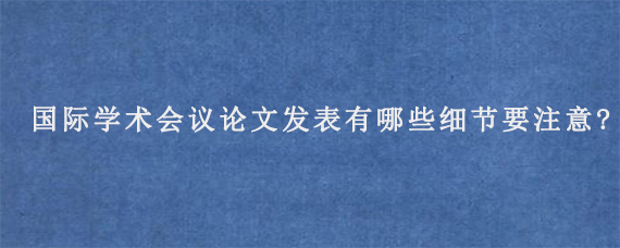 国际学术会议论文发表有哪些细节要注意?