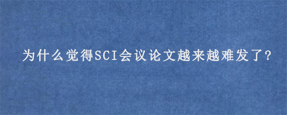 为什么觉得SCI会议论文越来越难发了?