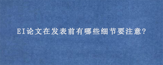 EI论文在发表前有哪些细节要注意?