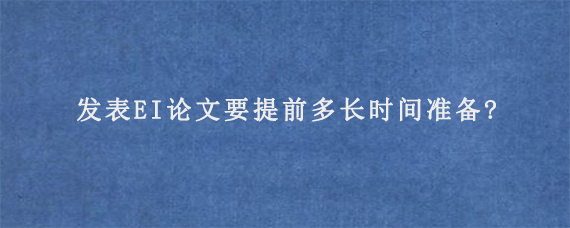 发表EI论文要提前多长时间准备?