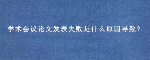 学术会议论文发表失败是什么原因导致?