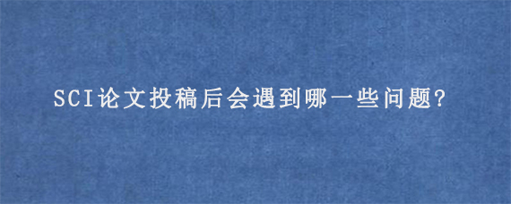 SCI论文投稿后会遇到哪一些问题?