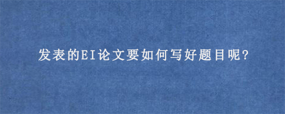 发表的EI论文要如何写好题目呢?