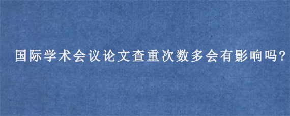 国际学术会议论文查重次数多会有影响吗?