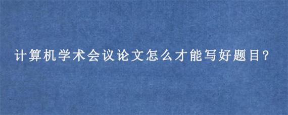 计算机学术会议论文怎么才能写好题目?