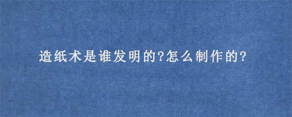 造纸术是谁发明的?怎么制作的?