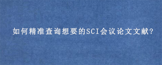 如何精准查询想要的SCI会议论文文献?