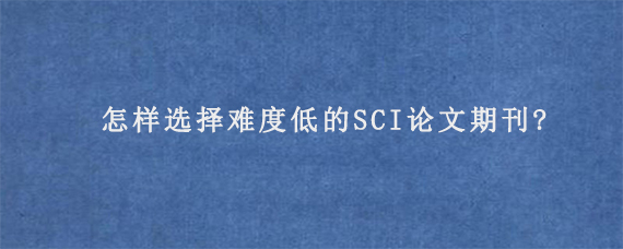 怎样选择难度低的SCI论文期刊?