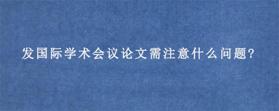 发国际学术会议论文需注意什么问题?